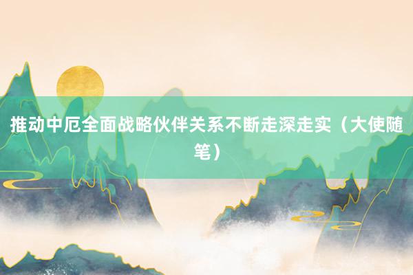 推动中厄全面战略伙伴关系不断走深走实（大使随笔）