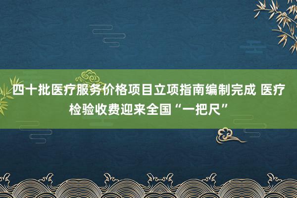 四十批医疗服务价格项目立项指南编制完成 医疗检验收费迎来全国“一把尺”
