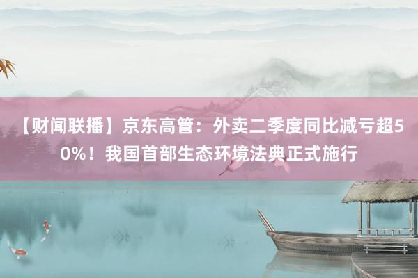 【财闻联播】京东高管：外卖二季度同比减亏超50%！我国首部生态环境法典正式施行