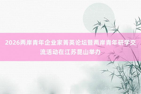 2026两岸青年企业家菁英论坛暨两岸青年研学交流活动在江苏昆山举办