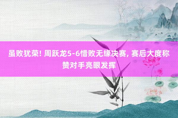 虽败犹荣! 周跃龙5-6惜败无缘决赛, 赛后大度称赞对手亮眼发挥