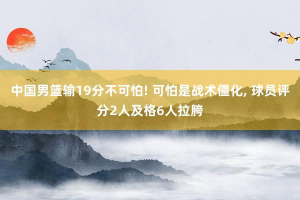 中国男篮输19分不可怕! 可怕是战术僵化, 球员评分2人及格6人拉胯