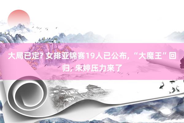大局已定? 女排亚锦赛19人已公布, “大魔王”回归, 朱婷压力来了