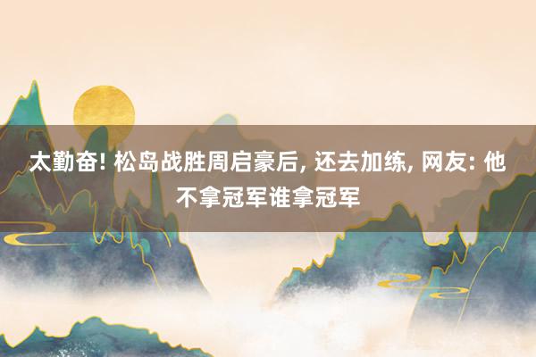 太勤奋! 松岛战胜周启豪后, 还去加练, 网友: 他不拿冠军谁拿冠军