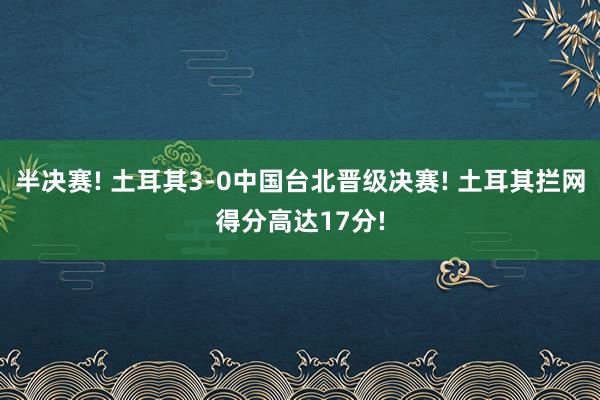 半决赛! 土耳其3-0中国台北晋级决赛! 土耳其拦网得分高达17分!
