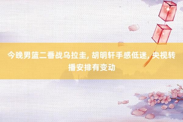 今晚男篮二番战乌拉圭, 胡明轩手感低迷, 央视转播安排有变动