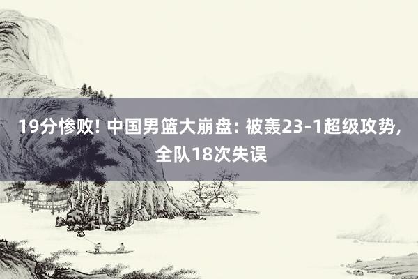 19分惨败! 中国男篮大崩盘: 被轰23-1超级攻势, 全队18次失误