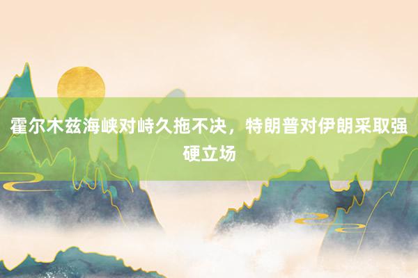 霍尔木兹海峡对峙久拖不决，特朗普对伊朗采取强硬立场