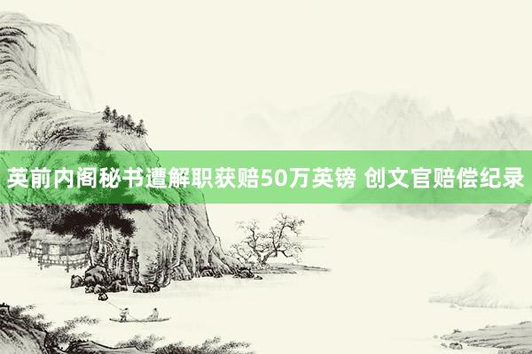 英前内阁秘书遭解职获赔50万英镑 创文官赔偿纪录