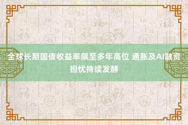 全球长期国债收益率飙至多年高位 通胀及AI融资担忧持续发酵