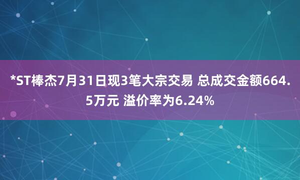 *ST棒杰7月31日现3笔大宗交易 总成交金额664.5万元 溢价率为6.24%