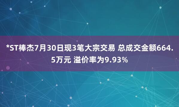 *ST棒杰7月30日现3笔大宗交易 总成交金额664.5万元 溢价率为9.93%