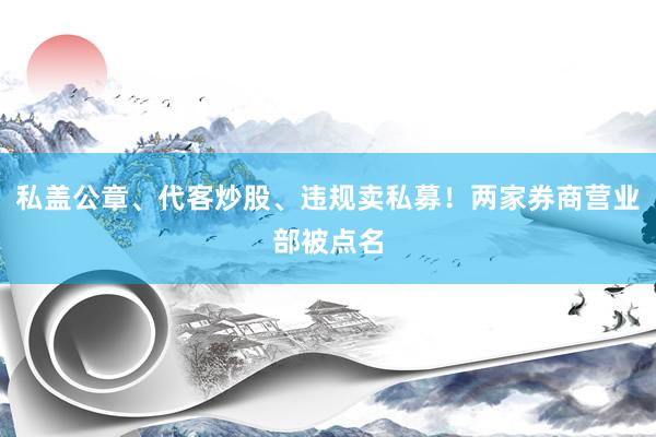 私盖公章、代客炒股、违规卖私募！两家券商营业部被点名