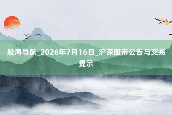 股海导航_2026年7月16日_沪深股市公告与交易提示