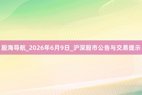 股海导航_2026年6月9日_沪深股市公告与交易提示