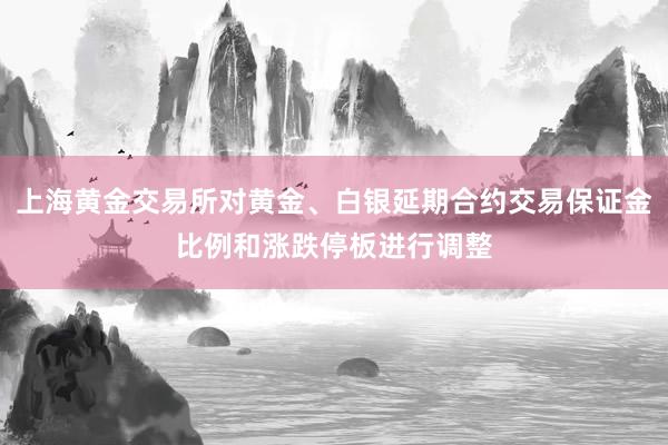 上海黄金交易所对黄金、白银延期合约交易保证金比例和涨跌停板进行调整