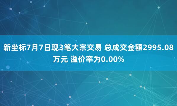 新坐标7月7日现3笔大宗交易 总成交金额2995.08万元 溢价率为0.00%