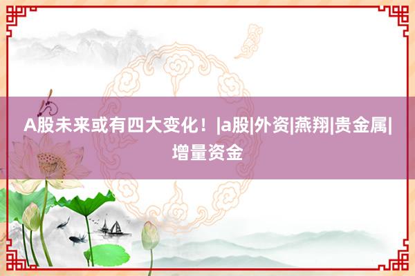 A股未来或有四大变化！|a股|外资|燕翔|贵金属|增量资金