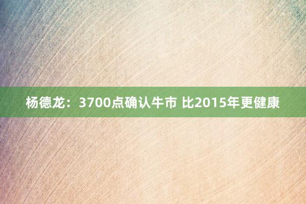 杨德龙：3700点确认牛市 比2015年更健康