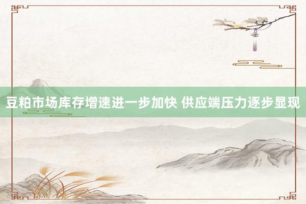 豆粕市场库存增速进一步加快 供应端压力逐步显现