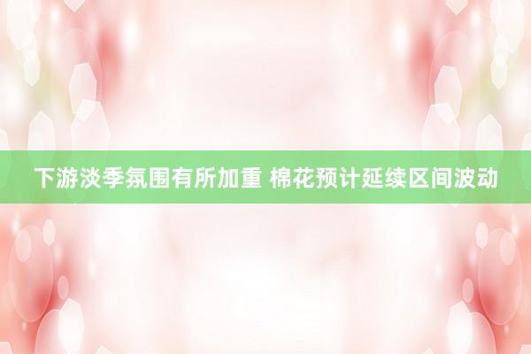 下游淡季氛围有所加重 棉花预计延续区间波动
