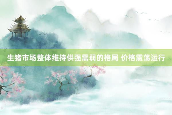生猪市场整体维持供强需弱的格局 价格震荡运行