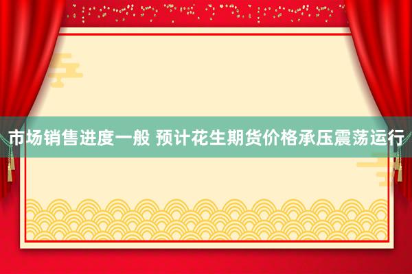 市场销售进度一般 预计花生期货价格承压震荡运行