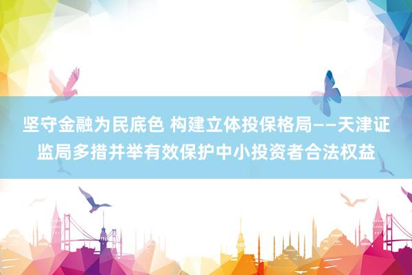 坚守金融为民底色 构建立体投保格局——天津证监局多措并举有效保护中小投资者合法权益