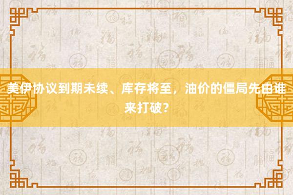 美伊协议到期未续、库存将至，油价的僵局先由谁来打破？