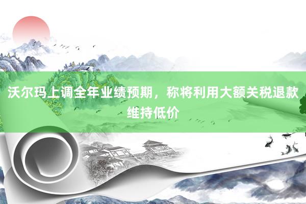 沃尔玛上调全年业绩预期，称将利用大额关税退款维持低价