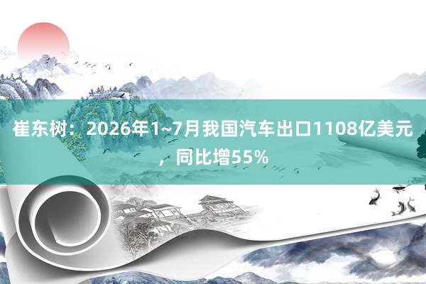 崔东树：2026年1~7月我国汽车出口1108亿美元，同比增55%