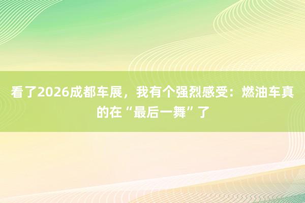 看了2026成都车展，我有个强烈感受：燃油车真的在“最后一舞”了