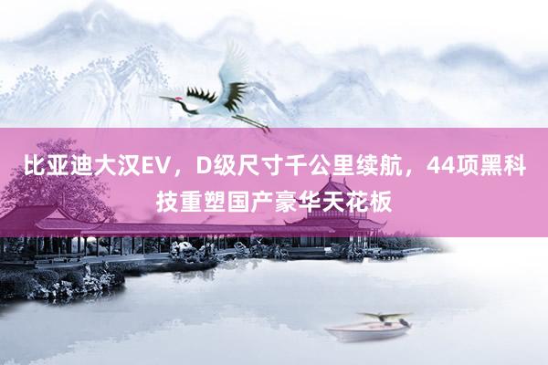 比亚迪大汉EV，D级尺寸千公里续航，44项黑科技重塑国产豪华天花板
