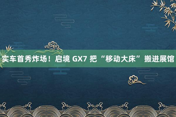 实车首秀炸场！启境 GX7 把 “移动大床” 搬进展馆