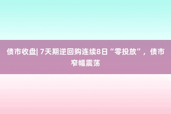 债市收盘| 7天期逆回购连续8日“零投放”，债市窄幅震荡