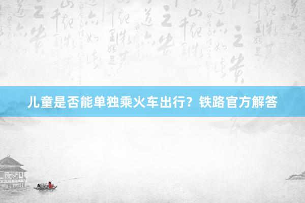 儿童是否能单独乘火车出行？铁路官方解答