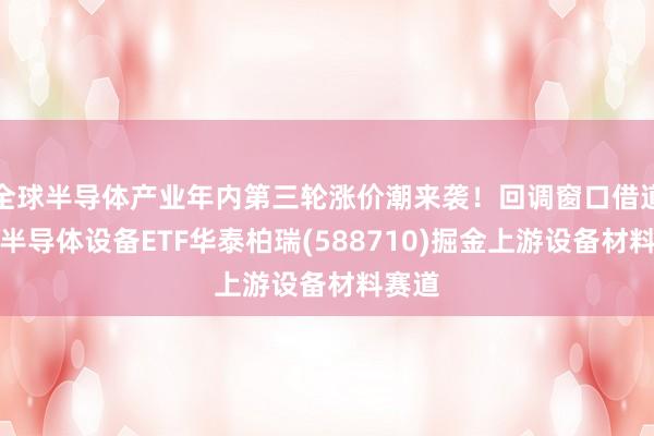 全球半导体产业年内第三轮涨价潮来袭！回调窗口借道科创半导体设备ETF华泰柏瑞(588710)掘金上游设备材料赛道