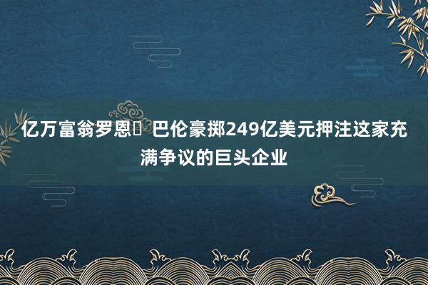 亿万富翁罗恩・巴伦豪掷249亿美元押注这家充满争议的巨头企业