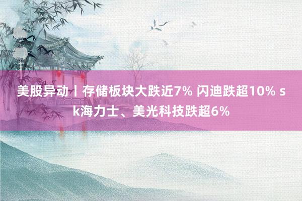 美股异动丨存储板块大跌近7% 闪迪跌超10% sk海力士、美光科技跌超6%