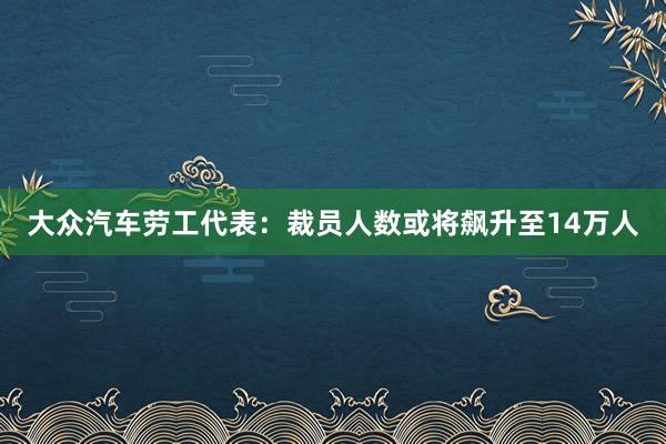 大众汽车劳工代表：裁员人数或将飙升至14万人