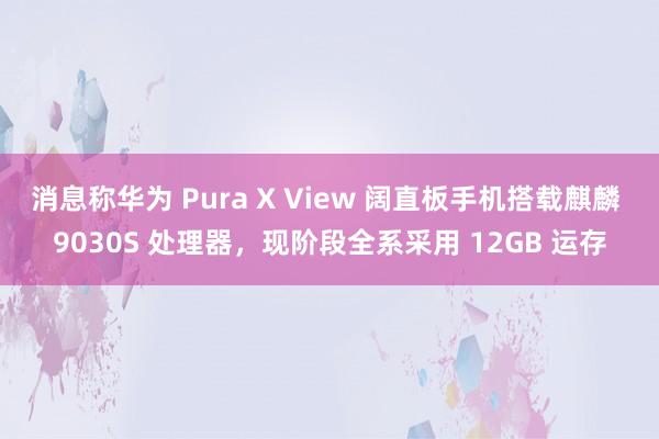 消息称华为 Pura X View 阔直板手机搭载麒麟 9030S 处理器，现阶段全系采用 12GB 运存