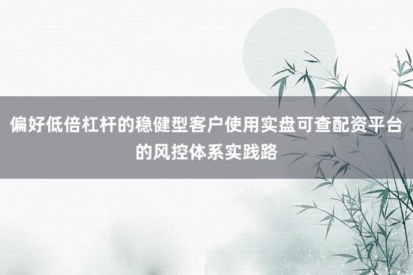 偏好低倍杠杆的稳健型客户使用实盘可查配资平台的风控体系实践路