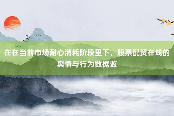 在在当前市场耐心消耗阶段里下，股票配资在线的舆情与行为数据监