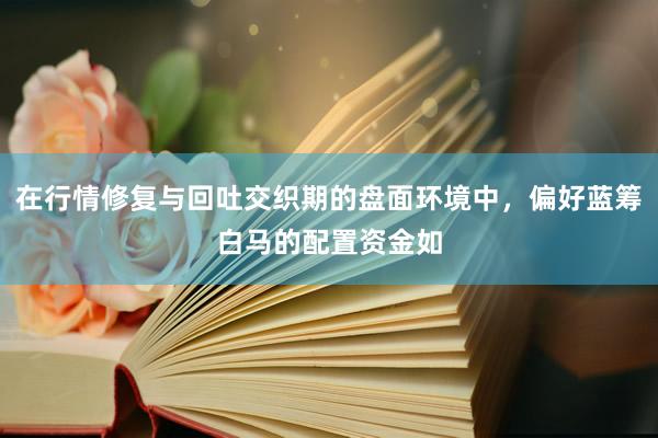 在行情修复与回吐交织期的盘面环境中，偏好蓝筹白马的配置资金如