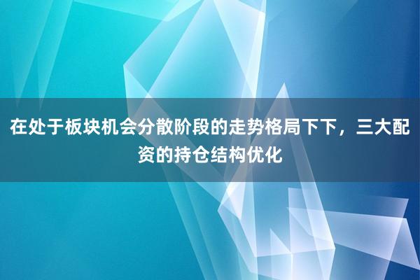 在处于板块机会分散阶段的走势格局下下，三大配资的持仓结构优化
