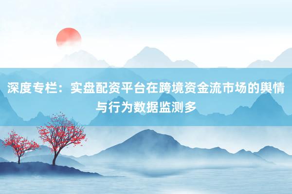深度专栏：实盘配资平台在跨境资金流市场的舆情与行为数据监测多