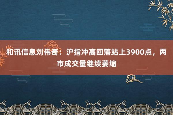 和讯信息刘伟奇：沪指冲高回落站上3900点，两市成交量继续萎缩