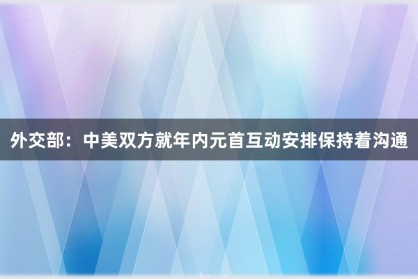 外交部：中美双方就年内元首互动安排保持着沟通