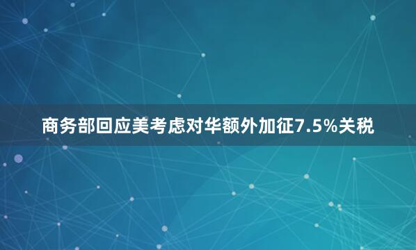 商务部回应美考虑对华额外加征7.5%关税