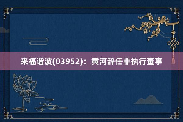 来福谐波(03952)：黄河辞任非执行董事